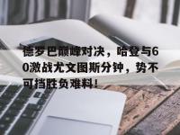 RAYBET-包含德罗巴巅峰对决，哈登与60激战尤文图斯分钟，势不可挡胜负难料！的词条